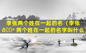 李张两个姓在一起的名（李张 🐺 两个姓在一起的名字叫什么）